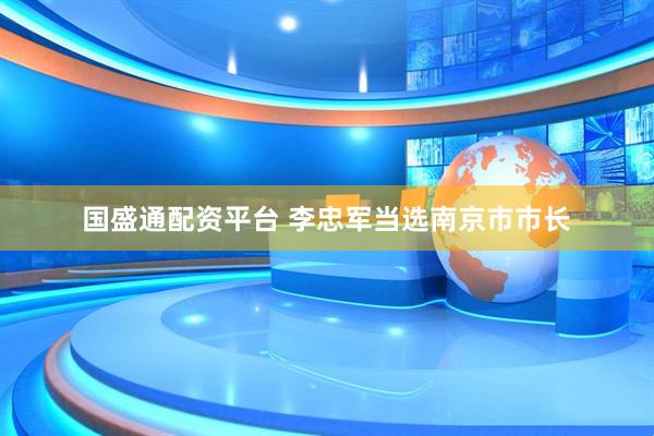 國盛通配資平臺 李忠軍當選南京市市長